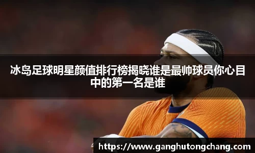 冰岛足球明星颜值排行榜揭晓谁是最帅球员你心目中的第一名是谁