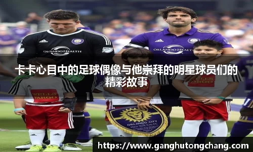 卡卡心目中的足球偶像与他崇拜的明星球员们的精彩故事