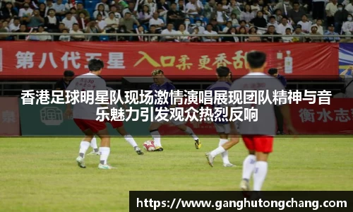 香港足球明星队现场激情演唱展现团队精神与音乐魅力引发观众热烈反响